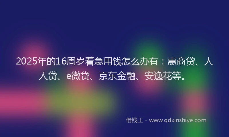2025年的16周岁着急用钱怎么办有：惠商贷、人人贷、e微贷、京东金融、安逸花等。