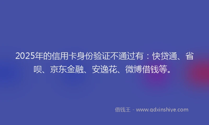 2025年的信用卡身份验证不通过有：快贷通、省呗、京东金融、安逸花、微博借钱等。
