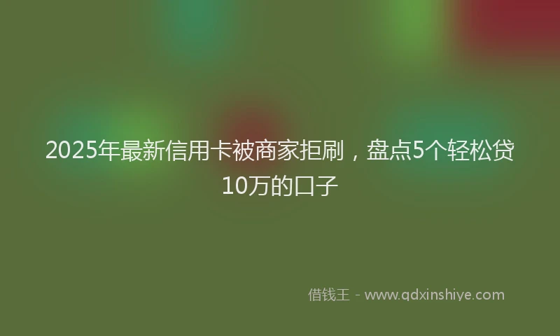 2025年最新信用卡被商家拒刷，盘点5个轻松贷10万的口子