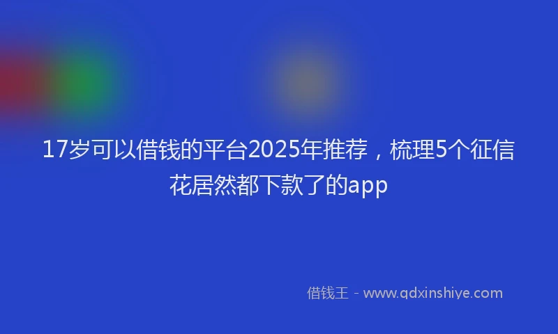 17岁可以借钱的平台2025年推荐，梳理5个征信花居然都下款了的app