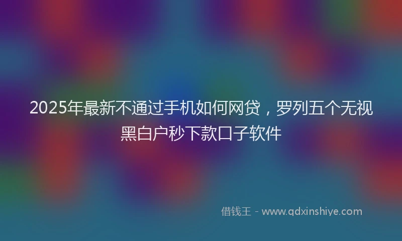 2025年最新不通过手机如何网贷，罗列五个无视黑白户秒下款口子软件