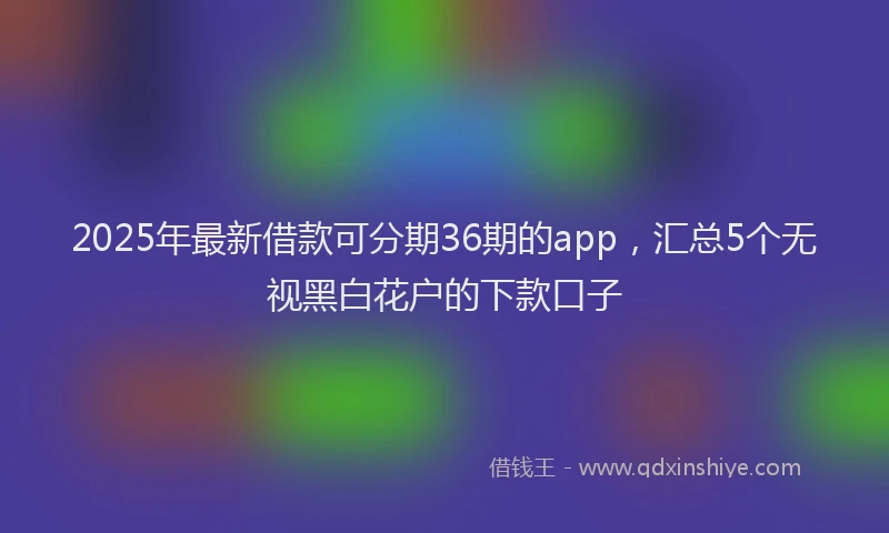 2025年最新借款可分期36期的app，汇总5个无视黑白花户的下款口子