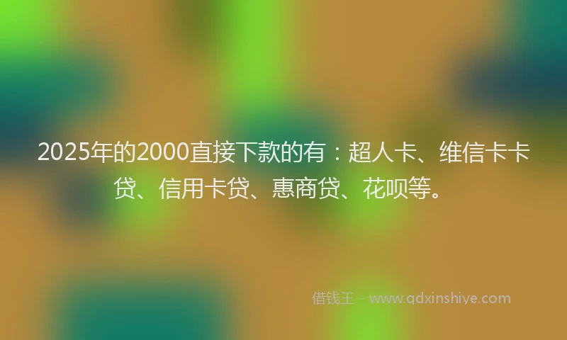 2025年的2000直接下款的有：超人卡、维信卡卡贷、信用卡贷、惠商贷、花呗等。