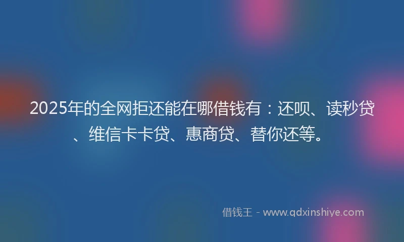 2025年的全网拒还能在哪借钱有：还呗、读秒贷、维信卡卡贷、惠商贷、替你还等。