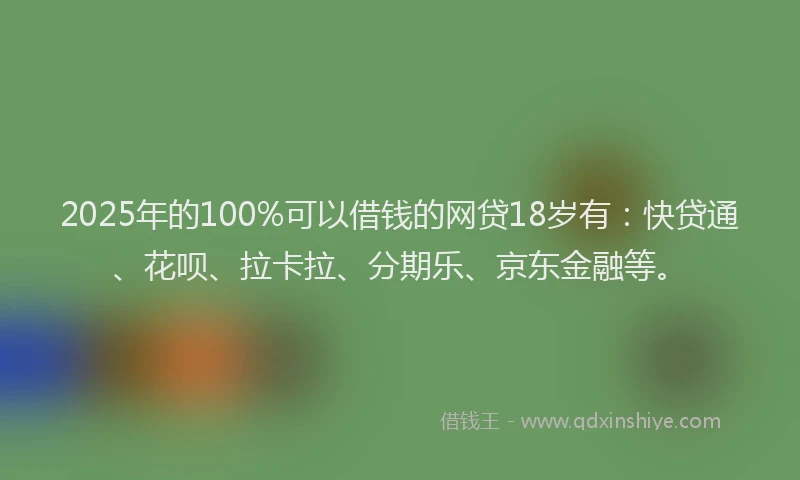 2025年的100%可以借钱的网贷18岁有：快贷通、花呗、拉卡拉、分期乐、京东金融等。