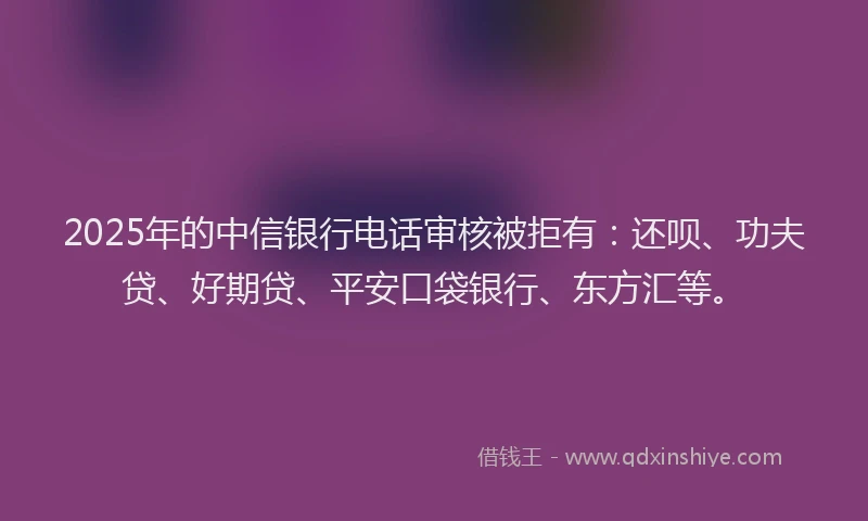2025年的中信银行电话审核被拒有：还呗、功夫贷、好期贷、平安口袋银行、东方汇等。