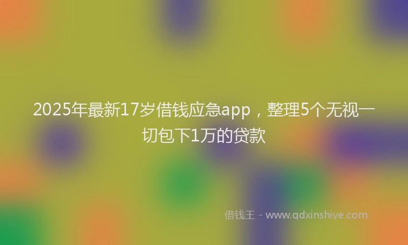 2025年最新17岁借钱应急app，整理5个无视一切包下1万的贷款
