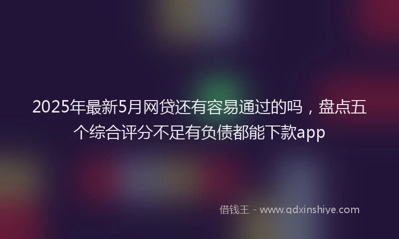 2025年最新5月网贷还有容易通过的吗，盘点五个综合评分不足有负债都能下款app