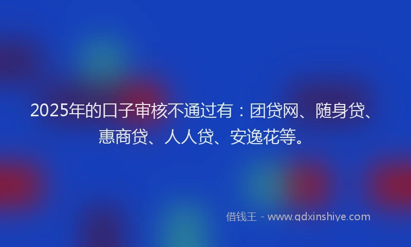 2025年的口子审核不通过有：团贷网、随身贷、惠商贷、人人贷、安逸花等。
