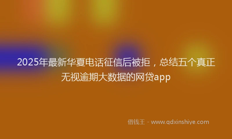 2025年最新华夏电话征信后被拒，总结五个真正无视逾期大数据的网贷app