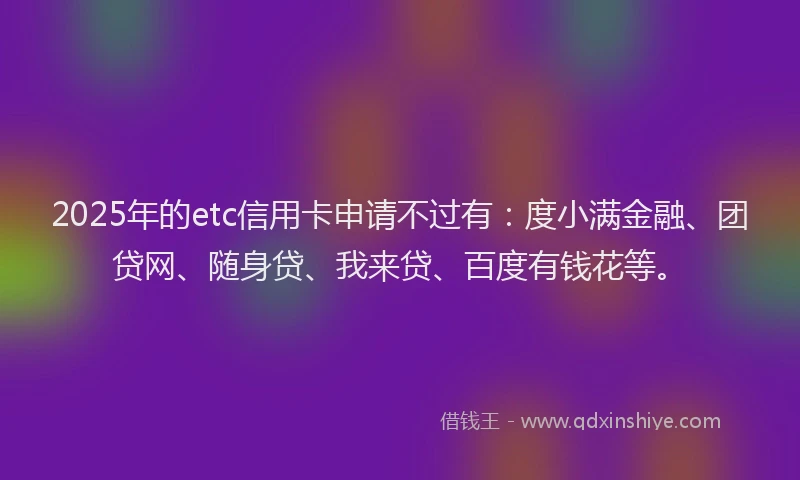 2025年的etc信用卡申请不过有：度小满金融、团贷网、随身贷、我来贷、百度有钱花等。