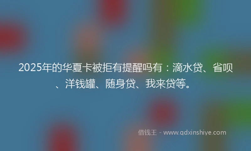 2025年的华夏卡被拒有提醒吗有：滴水贷、省呗、洋钱罐、随身贷、我来贷等。