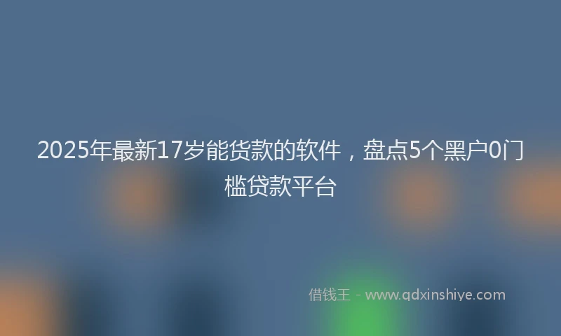 2025年最新17岁能货款的软件，盘点5个黑户0门槛贷款平台