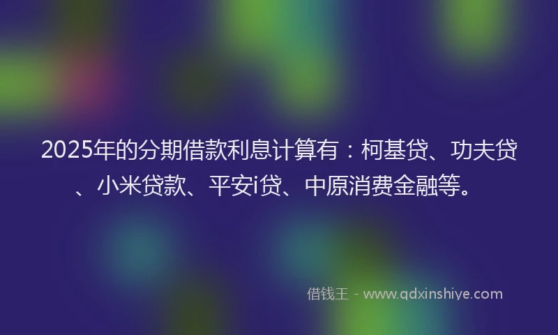 2025年的分期借款利息计算有：柯基贷、功夫贷、小米贷款、平安i贷、中原消费金融等。