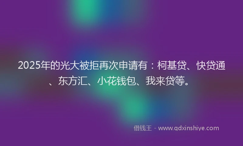 2025年的光大被拒再次申请有：柯基贷、快贷通、东方汇、小花钱包、我来贷等。