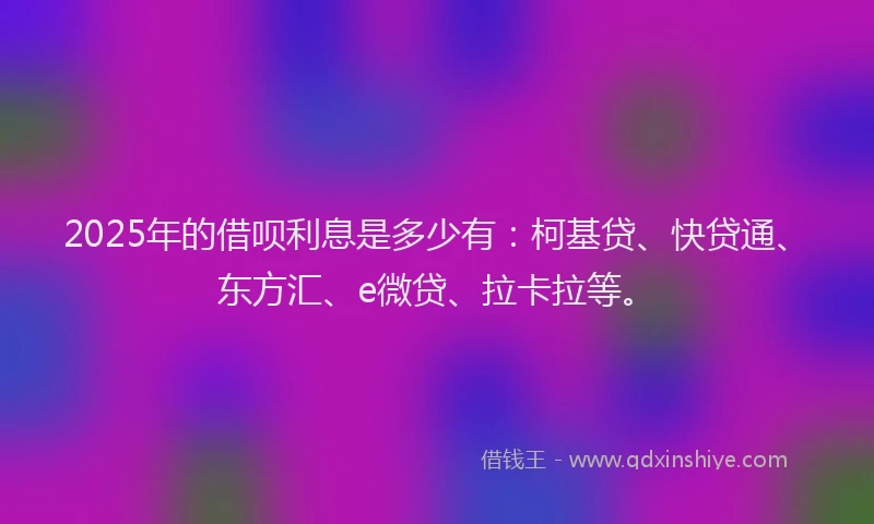 2025年的借呗利息是多少有：柯基贷、快贷通、东方汇、e微贷、拉卡拉等。