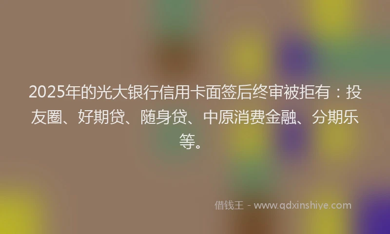 2025年的光大银行信用卡面签后终审被拒有：投友圈、好期贷、随身贷、中原消费金融、分期乐等。