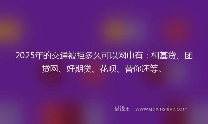 2025年的交通被拒多久可以网申有：柯基贷、团贷网、好期贷、花呗、替你还等。