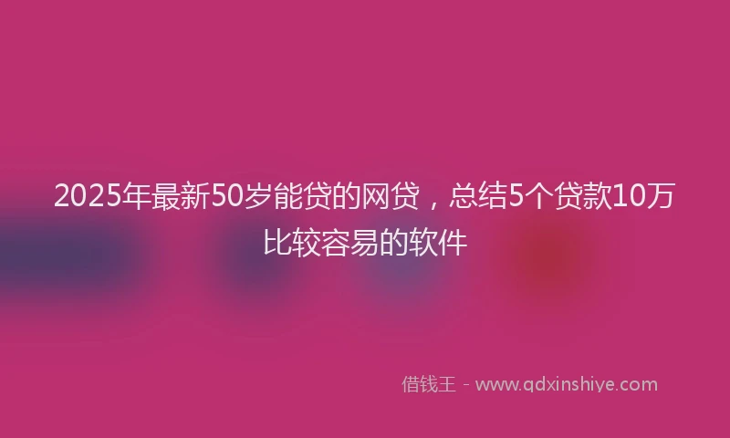 2025年最新50岁能贷的网贷，总结5个贷款10万比较容易的软件