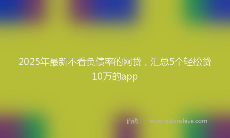 2025年最新不看负债率的网贷，汇总5个轻松贷10万的app
