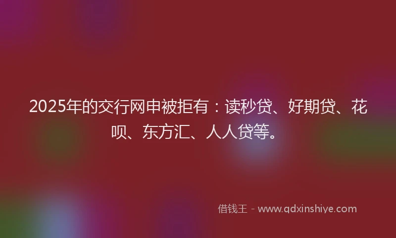 2025年的交行网申被拒有：读秒贷、好期贷、花呗、东方汇、人人贷等。