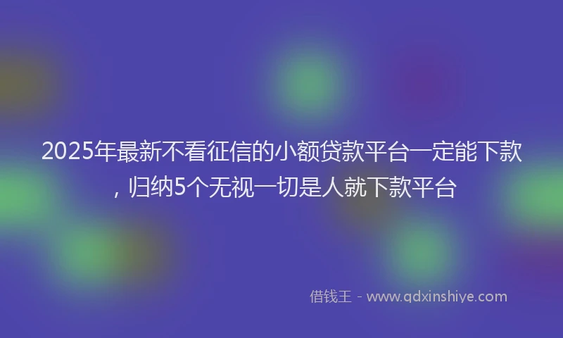 2025年最新不看征信的小额贷款平台一定能下款，归纳5个无视一切是人就下款平台