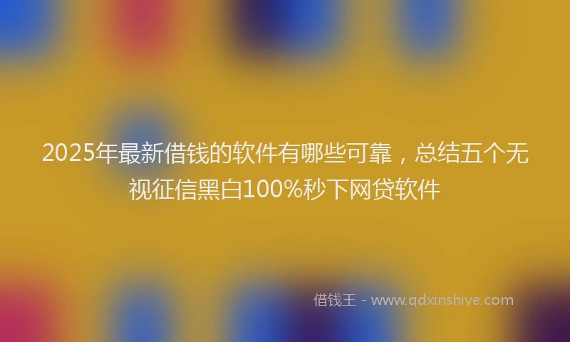 2025年最新借钱的软件有哪些可靠，总结五个无视征信黑白100%秒下网贷软件
