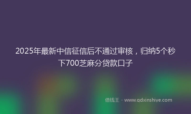 2025年最新中信征信后不通过审核，归纳5个秒下700芝麻分贷款口子
