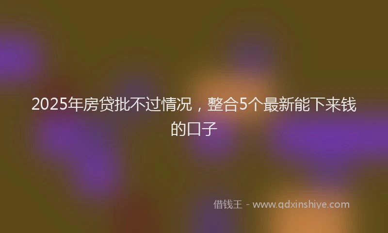 2025年房贷批不过情况，整合5个最新能下来钱的口子