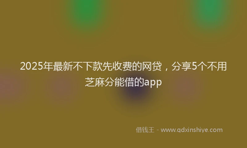 2025年最新不下款先收费的网贷，分享5个不用芝麻分能借的app
