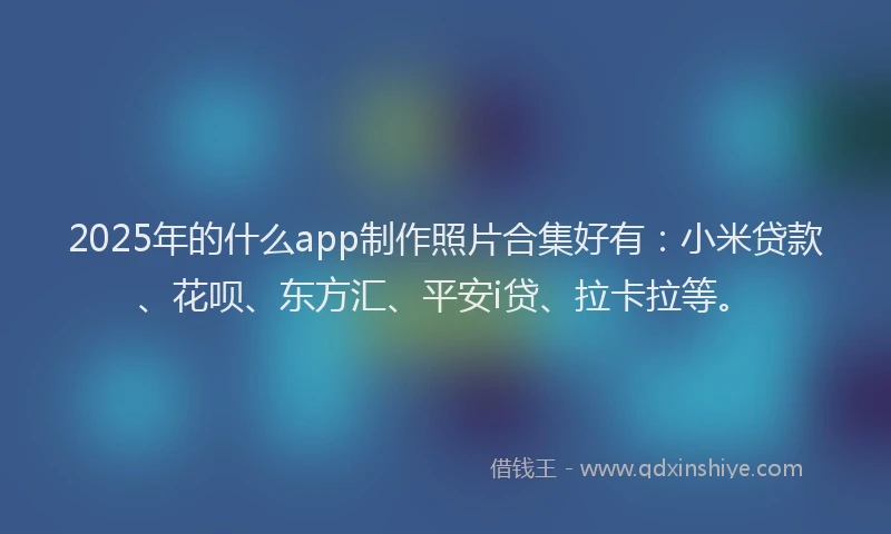 2025年的什么app制作照片合集好有：小米贷款、花呗、东方汇、平安i贷、拉卡拉等。