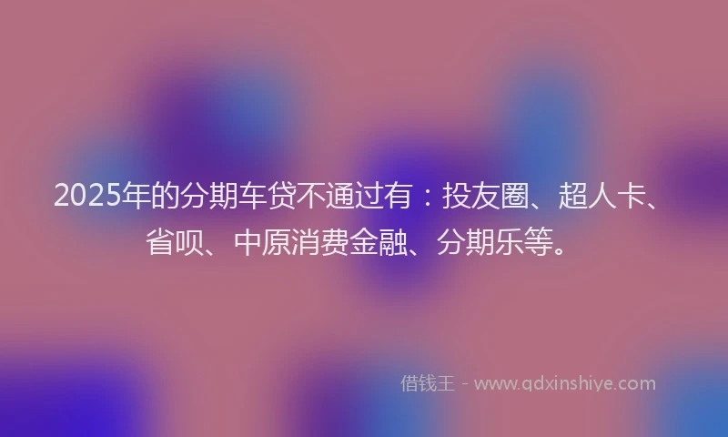 2025年的分期车贷不通过有：投友圈、超人卡、省呗、中原消费金融、分期乐等。