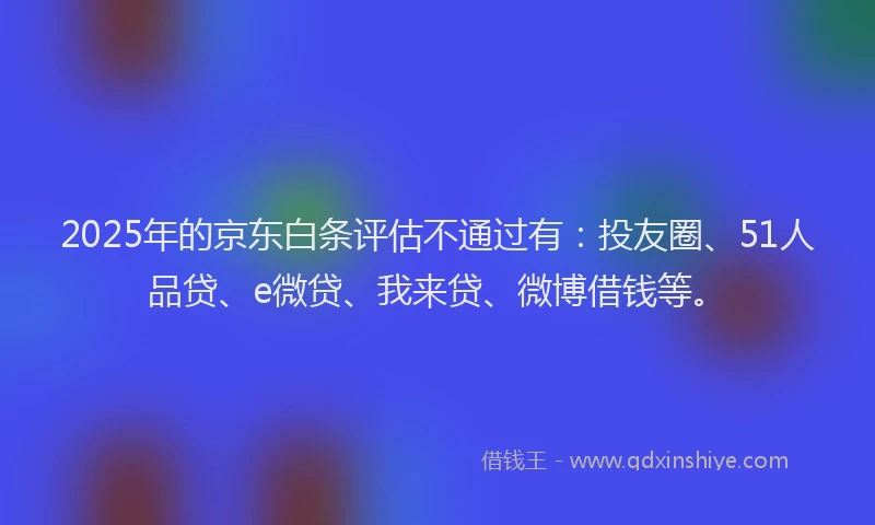 2025年的京东白条评估不通过有：投友圈、51人品贷、e微贷、我来贷、微博借钱等。
