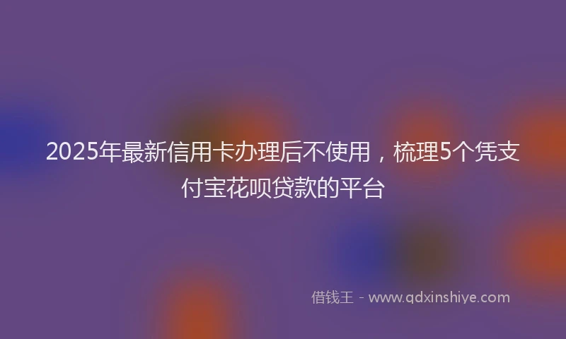 2025年最新信用卡办理后不使用，梳理5个凭支付宝花呗贷款的平台