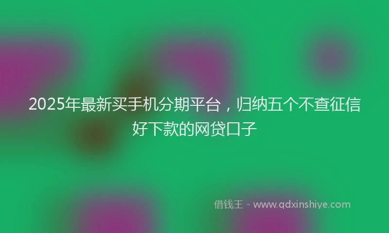 2025年最新买手机分期平台，归纳五个不查征信好下款的网贷口子