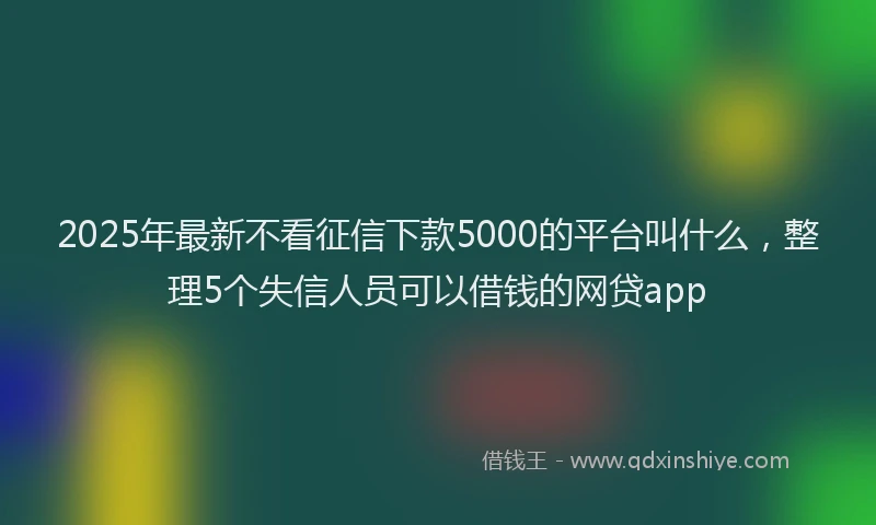 2025年最新不看征信下款5000的平台叫什么，整理5个失信人员可以借钱的网贷app