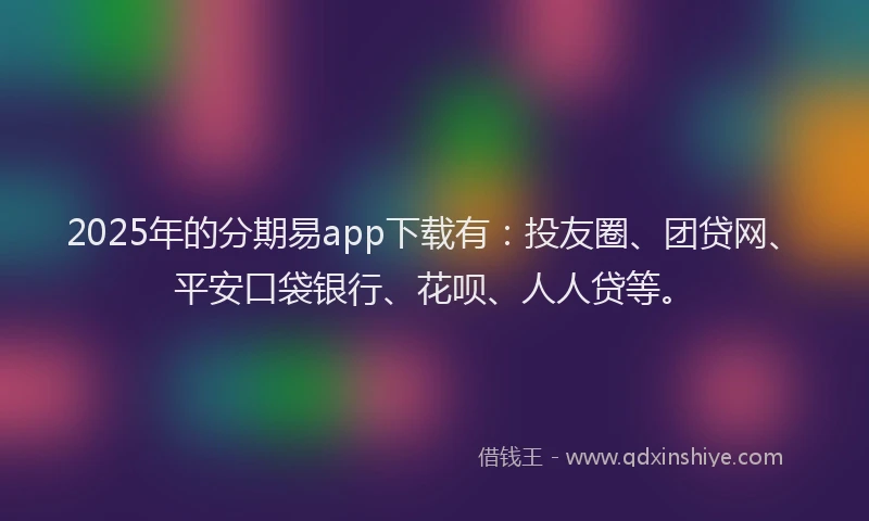 2025年的分期易app下载有：投友圈、团贷网、平安口袋银行、花呗、人人贷等。