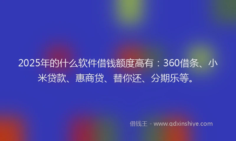 2025年的什么软件借钱额度高有：360借条、小米贷款、惠商贷、替你还、分期乐等。