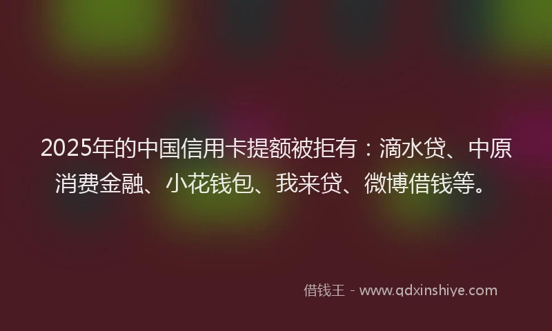 2025年的中国信用卡提额被拒有：滴水贷、中原消费金融、小花钱包、我来贷、微博借钱等。