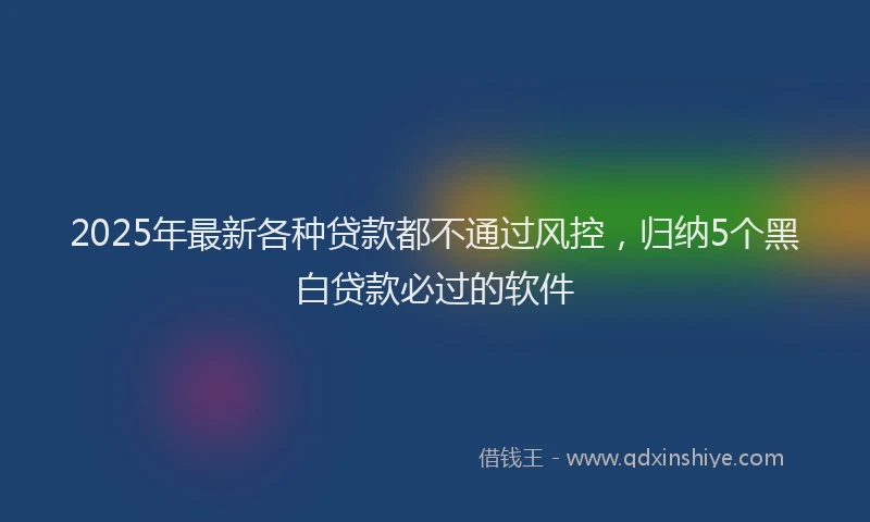 2025年最新各种贷款都不通过风控，归纳5个黑白贷款必过的软件
