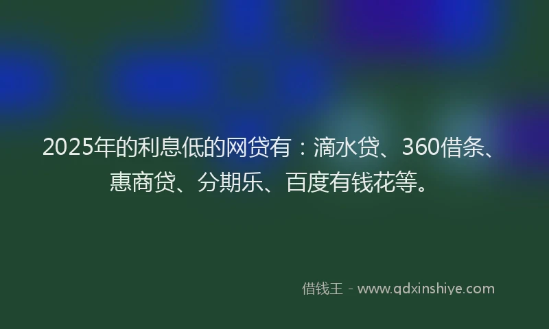 2025年的利息低的网贷有：滴水贷、360借条、惠商贷、分期乐、百度有钱花等。