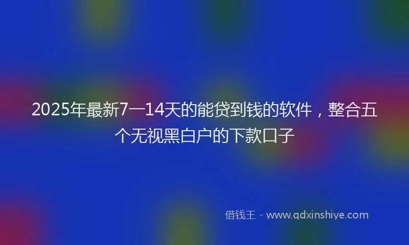 2025年最新7一14天的能贷到钱的软件，整合五个无视黑白户的下款口子