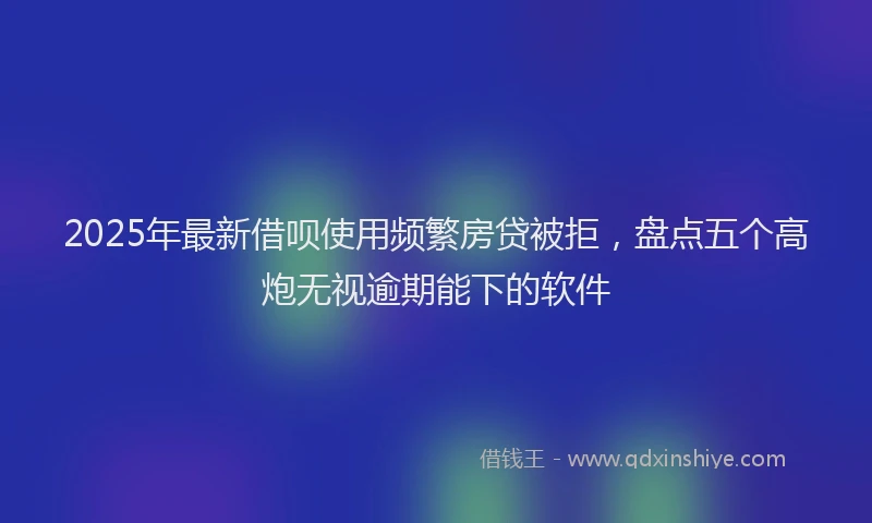 2025年最新借呗使用频繁房贷被拒，盘点五个高炮无视逾期能下的软件