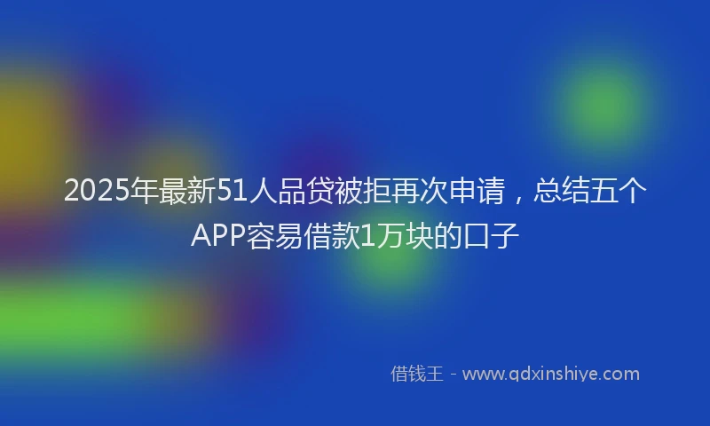 2025年最新51人品贷被拒再次申请，总结五个APP容易借款1万块的口子