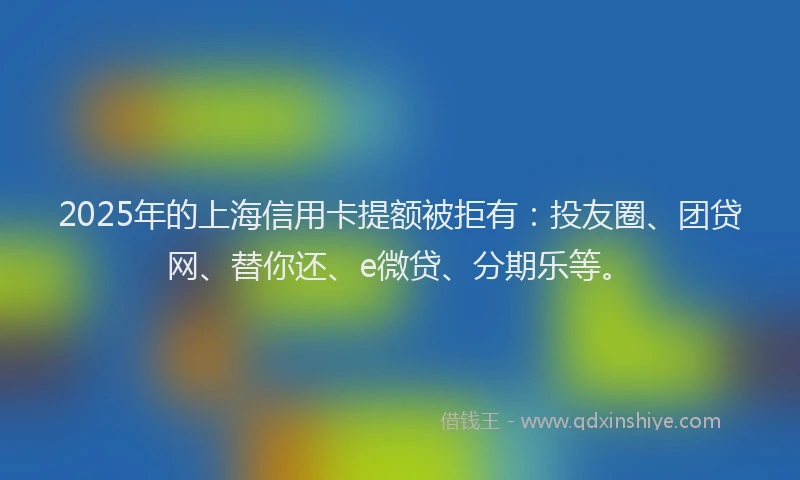 2025年的上海信用卡提额被拒有：投友圈、团贷网、替你还、e微贷、分期乐等。