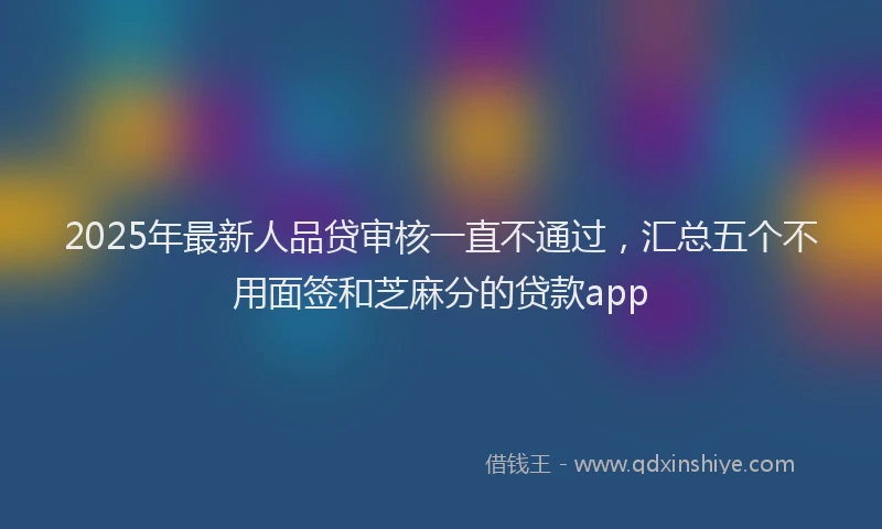 2025年最新人品贷审核一直不通过，汇总五个不用面签和芝麻分的贷款app