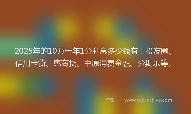 2025年的10万一年1分利息多少钱有：投友圈、信用卡贷、惠商贷、中原消费金融、分期乐等。