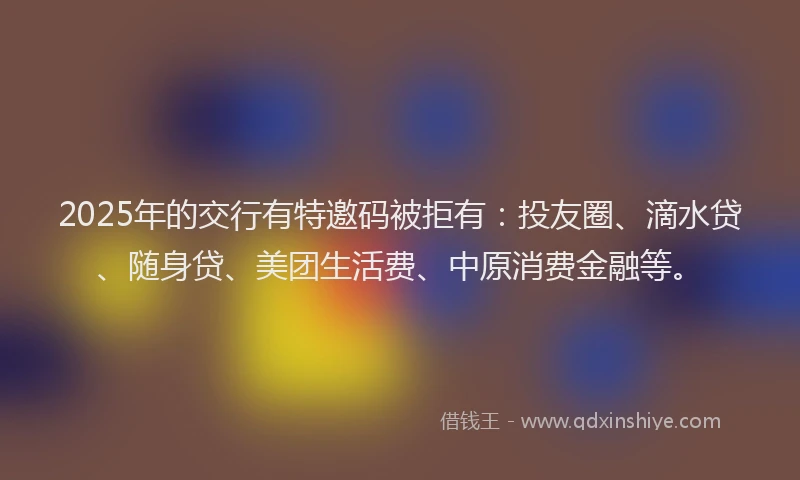2025年的交行有特邀码被拒有：投友圈、滴水贷、随身贷、美团生活费、中原消费金融等。