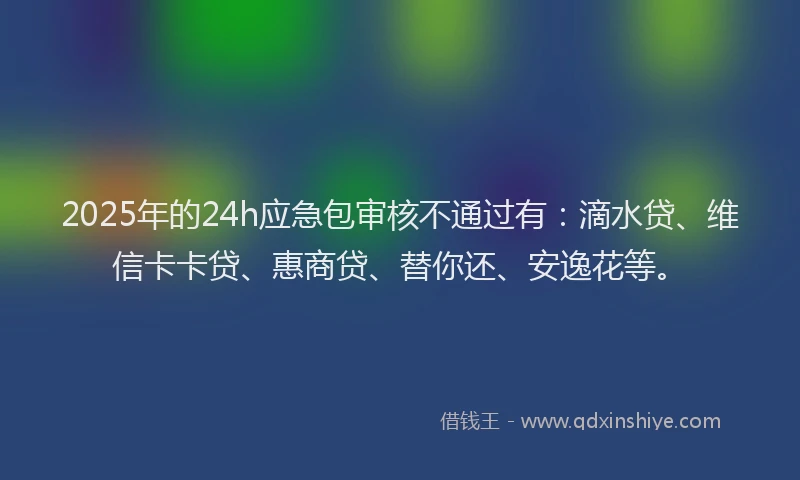 2025年的24h应急包审核不通过有：滴水贷、维信卡卡贷、惠商贷、替你还、安逸花等。