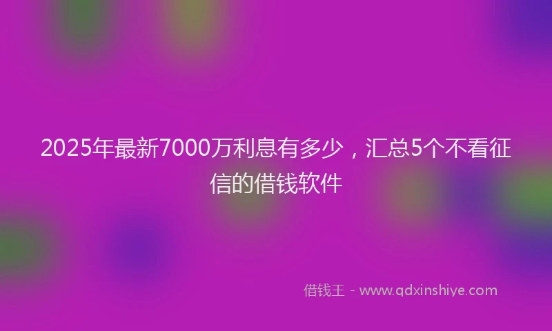 2025年最新7000万利息有多少，汇总5个不看征信的借钱软件